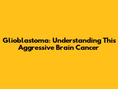 Glioblastoma: Understanding This Aggressive Brain Cancer