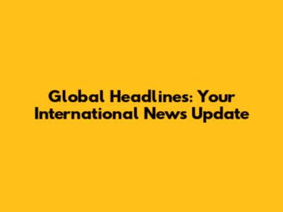 Global Headlines: Your International News Update