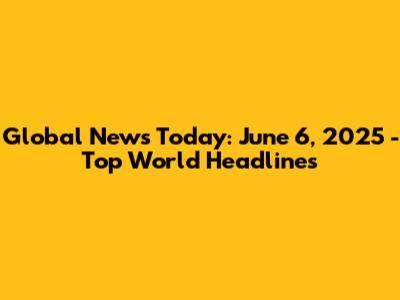 Global News Today: June 6, 2025 - Top World Headlines