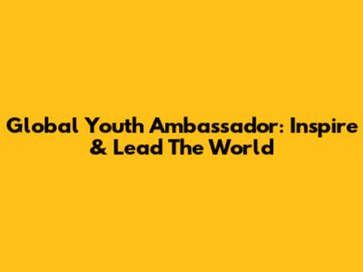 Global Youth Ambassador: Inspire & Lead The World
