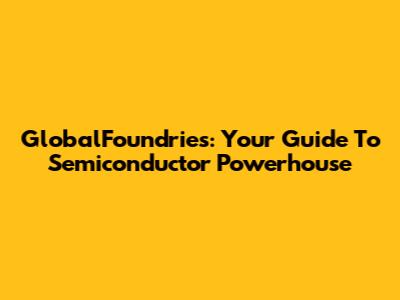 GlobalFoundries: Your Guide To Semiconductor Powerhouse