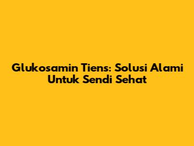 Glukosamin Tiens: Solusi Alami Untuk Sendi Sehat