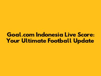 Goal.com Indonesia Live Score: Your Ultimate Football Update