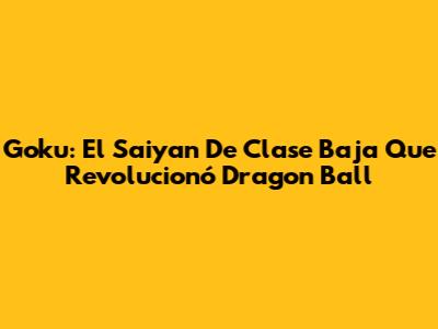 Goku: El Saiyan De Clase Baja Que Revolucionó Dragon Ball