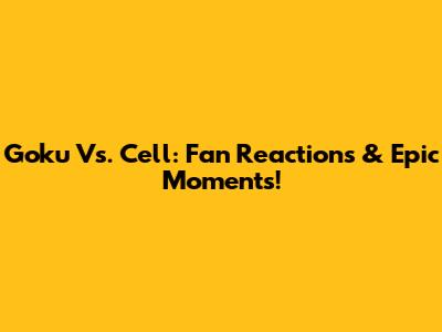 Goku Vs. Cell: Fan Reactions & Epic Moments!