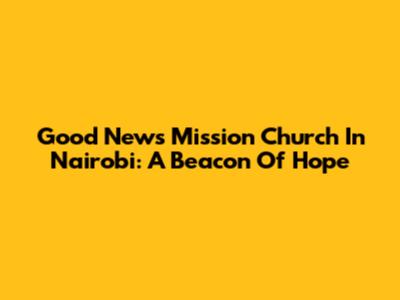 Good News Mission Church In Nairobi: A Beacon Of Hope
