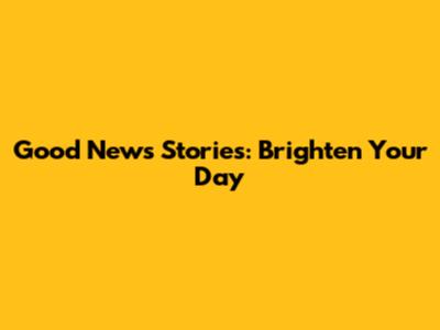 Good News Stories: Brighten Your Day