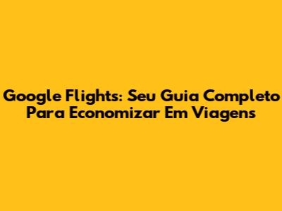 Google Flights: Seu Guia Completo Para Economizar Em Viagens