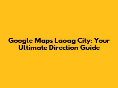 Google Maps Laoag City: Your Ultimate Direction Guide