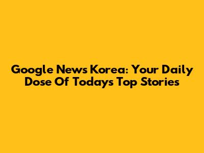 Google News Korea: Your Daily Dose Of Today's Top Stories