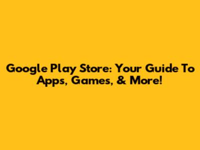 Google Play Store: Your Guide To Apps, Games, & More!