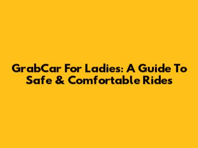 GrabCar For Ladies: A Guide To Safe & Comfortable Rides