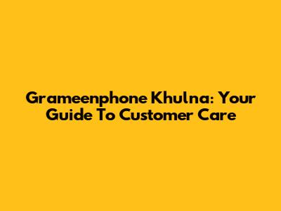 Grameenphone Khulna: Your Guide To Customer Care