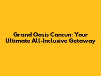 Grand Oasis Cancun: Your Ultimate All-Inclusive Getaway