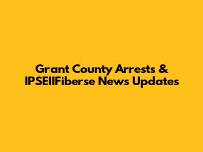 Grant County Arrests & IPSEIIFiberse News Updates