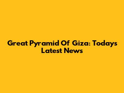 Great Pyramid Of Giza: Today's Latest News