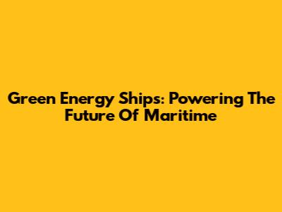 Green Energy Ships: Powering The Future Of Maritime