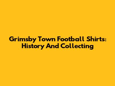 Grimsby Town Football Shirts: History And Collecting