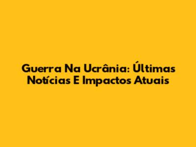 Guerra Na Ucrânia: Últimas Notícias E Impactos Atuais