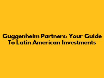 Guggenheim Partners: Your Guide To Latin American Investments