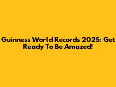 Guinness World Records 2025: Get Ready To Be Amazed!