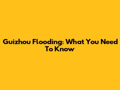 Guizhou Flooding: What You Need To Know