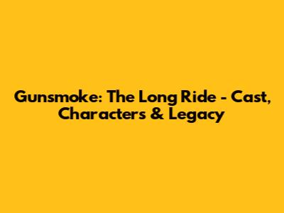 Gunsmoke: The Long Ride - Cast, Characters & Legacy
