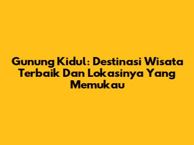 Gunung Kidul: Destinasi Wisata Terbaik Dan Lokasinya Yang Memukau