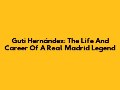 Guti Hernández: The Life And Career Of A Real Madrid Legend
