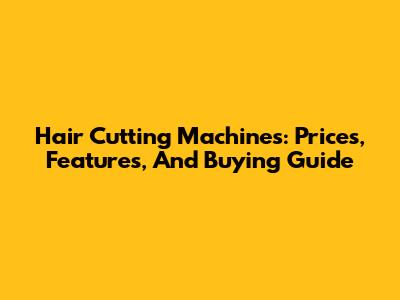 Hair Cutting Machines: Prices, Features, And Buying Guide