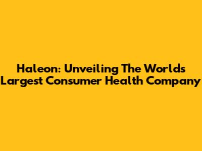 Haleon: Unveiling The World's Largest Consumer Health Company