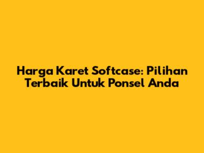 Harga Karet Softcase: Pilihan Terbaik Untuk Ponsel Anda