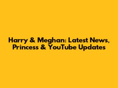 Harry & Meghan: Latest News, Princess & YouTube Updates