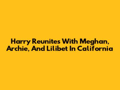 Harry Reunites With Meghan, Archie, And Lilibet In California