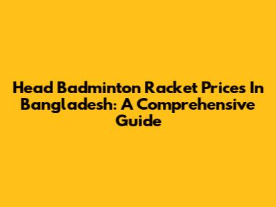 Head Badminton Racket Prices In Bangladesh: A Comprehensive Guide