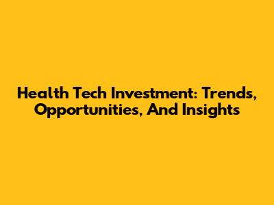 Health Tech Investment: Trends, Opportunities, And Insights