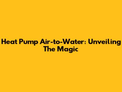 Heat Pump Air-to-Water: Unveiling The Magic