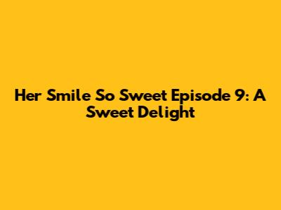 Her Smile So Sweet Episode 9: A Sweet Delight