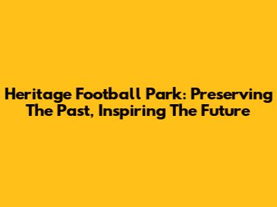 Heritage Football Park: Preserving The Past, Inspiring The Future