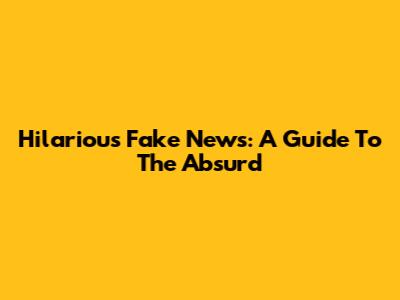 Hilarious Fake News: A Guide To The Absurd
