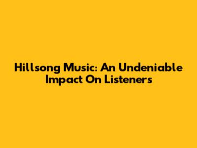 Hillsong Music: An Undeniable Impact On Listeners