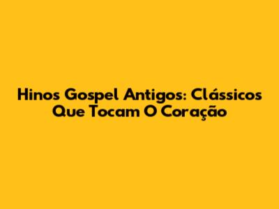 Hinos Gospel Antigos: Clássicos Que Tocam O Coração