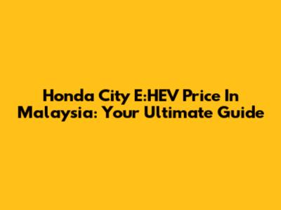 Honda City E:HEV Price In Malaysia: Your Ultimate Guide