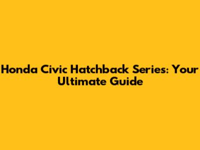 Honda Civic Hatchback Series: Your Ultimate Guide