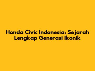 Honda Civic Indonesia: Sejarah Lengkap Generasi Ikonik