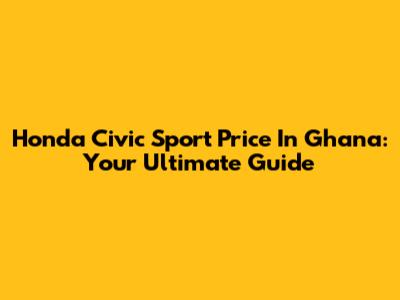 Honda Civic Sport Price In Ghana: Your Ultimate Guide