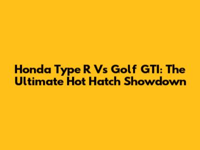 Honda Type R Vs Golf GTI: The Ultimate Hot Hatch Showdown
