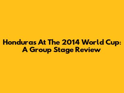 Honduras At The 2014 World Cup: A Group Stage Review