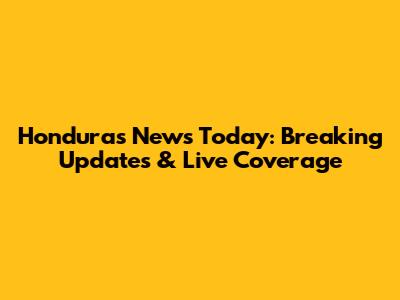 Honduras News Today: Breaking Updates & Live Coverage