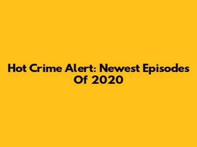Hot Crime Alert: Newest Episodes Of 2020